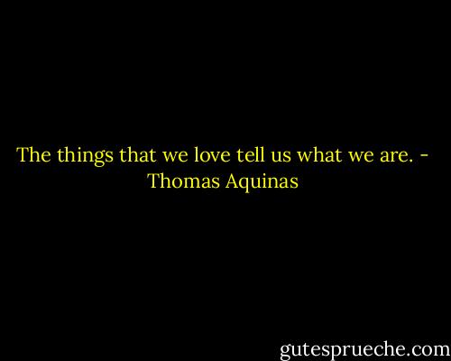 The things that we love tell us what we are. - Thomas Aquinas
