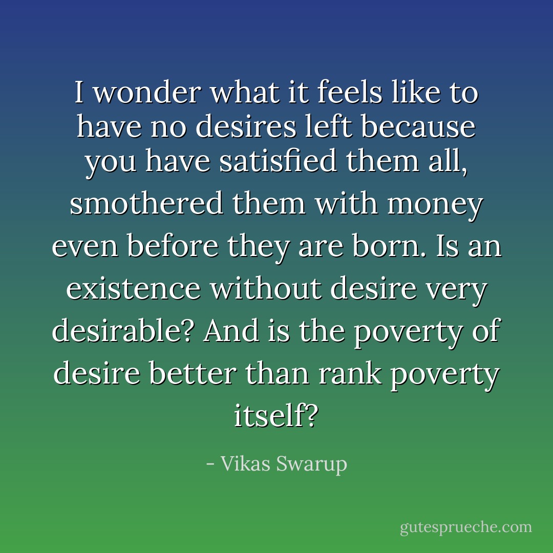 I wonder what it feels like to have no desires left because you have satisfied them all, smothered them with money even before they are born. Is an existence without desire very desirable? And is the poverty of desire better than rank poverty itself? - Vikas Swarup
