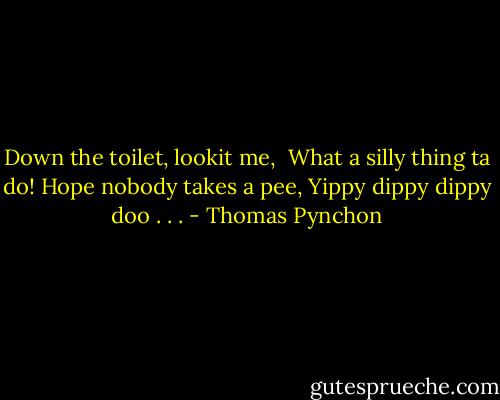 Down the toilet, lookit me, <br />What a silly thing ta do!<br />Hope nobody takes a pee,<br />Yippy dippy dippy doo . . . - Thomas Pynchon