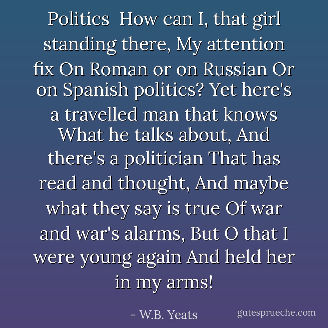 <b>Politics</b><br /><br />How can I, that girl standing there,<br />My attention fix<br />On Roman or on Russian<br />Or on Spanish politics?<br />Yet here's a travelled man that knows<br />What he talks about,<br />And there's a politician<br />That has read and thought,<br />And maybe what they say is true<br />Of war and war's alarms,<br />But O that I were young again<br />And held her in my arms! - W.B. Yeats