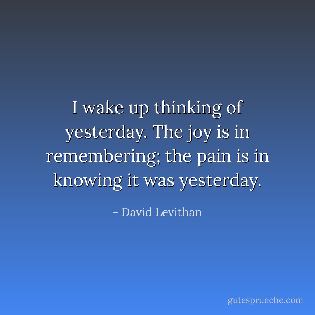 I wake up thinking of yesterday. The joy is in remembering; the pain is in knowing it was yesterday. - David Levithan