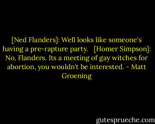 [Ned Flanders]: Well looks like someone's having a pre-rapture party. <br /><br />[Homer Simpson]: No, Flanders. Its a meeting of gay witches for abortion, you wouldn't be interested. - Matt Groening