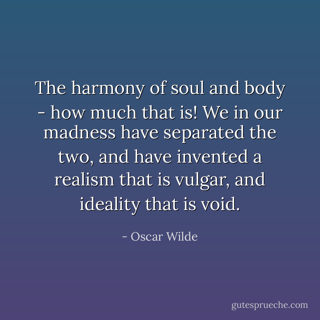 The harmony of soul and body - how much that is! We in our madness have separated the two, and have invented a realism that is vulgar, and ideality that is void. - Oscar Wilde