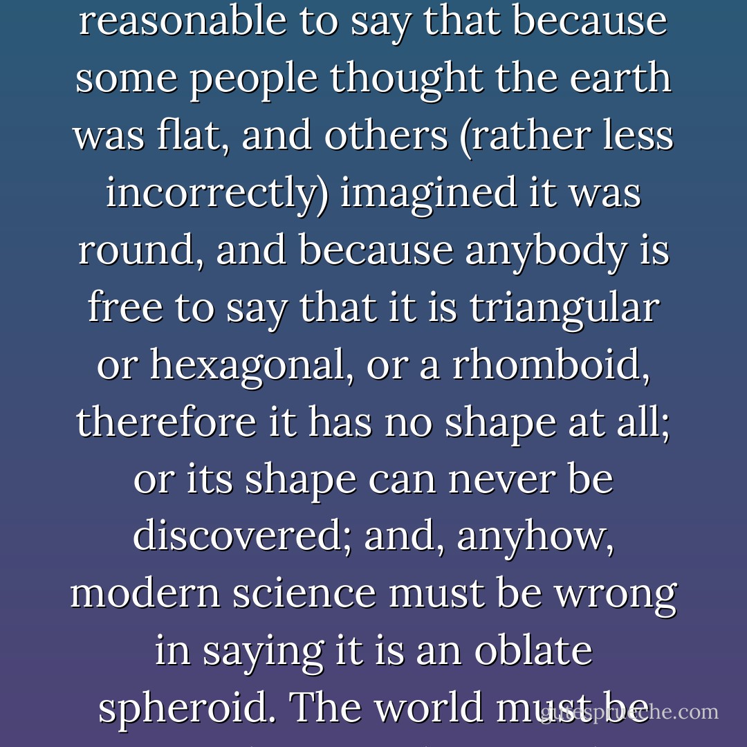 The vulgar modern argument used against religion, and lately against common decency, would be absolutely fatal to any idea of liberty. It is perpetually said that because there are a hundred religions claiming to be true, it is therefore impossible that one of them should really be true. The argument would appear on the face of it to be illogical, if anyone nowadays troubled about logic. It would be as reasonable to say that because some people thought the earth was flat, and others (rather less incorrectly) imagined it was round, and because anybody is free to say that it is triangular or hexagonal, or a rhomboid, therefore it has no shape at all; or its shape can never be discovered; and, anyhow, modern science must be wrong in saying it is an oblate spheroid. The world must be some shape, and it must be that shape and no other; and it is not self-evident that nobody can possibly hit on the right one. What so obviously applies to the material shape of the world equally applies to the moral shape of the universe. The man who describes it may not be right, but it is no argument against his rightness that a number of other people must be wrong. - G.K. Chesterton