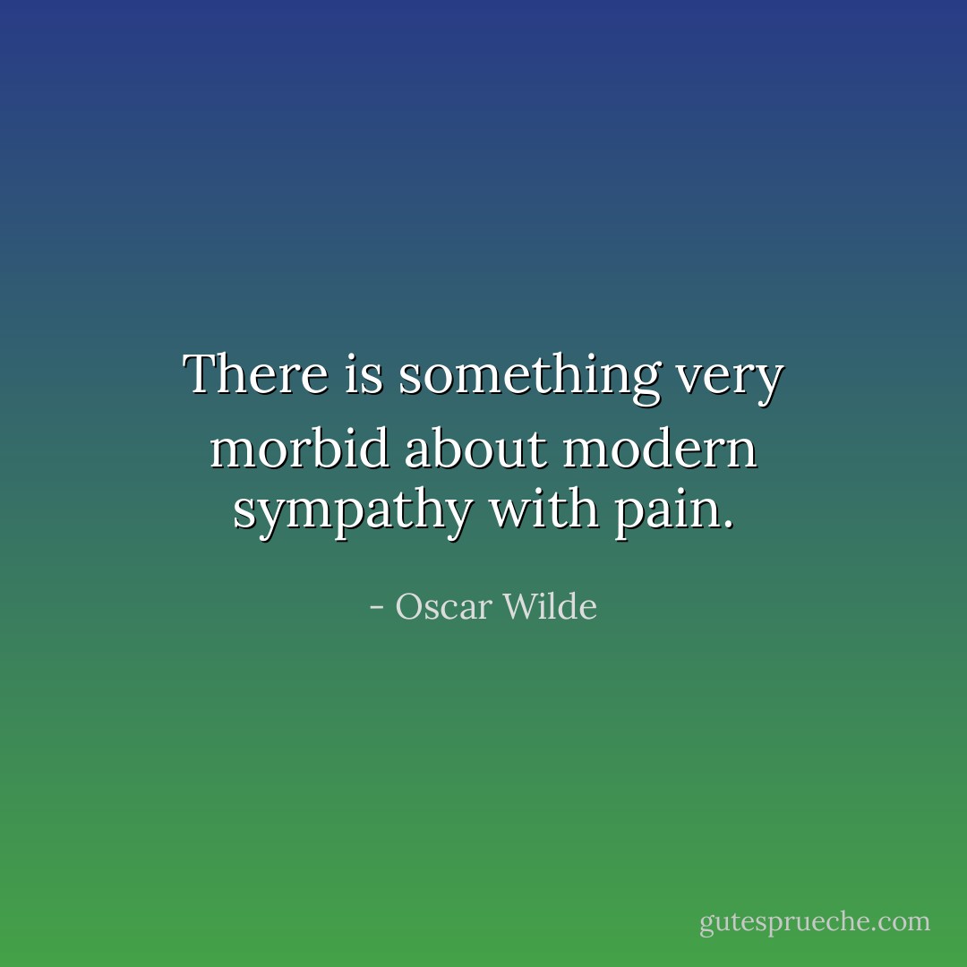 There is something very morbid about modern sympathy with pain. - Oscar Wilde