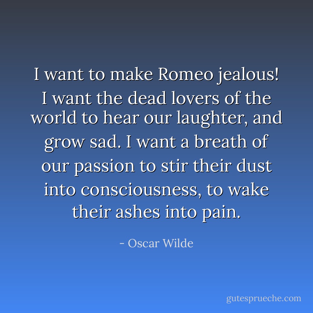 I want to make Romeo jealous! I want the dead lovers of the world to hear our laughter, and grow sad. I want a breath of our passion to stir their dust into consciousness, to wake their ashes into pain. - Oscar Wilde