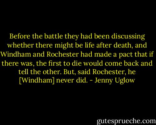 Before the battle they had been discussing whether there might be life after death, and Windham and Rochester had made a pact that if there was, the first to die would come back and tell the other. But, said Rochester, he [Windham] never did. - Jenny Uglow