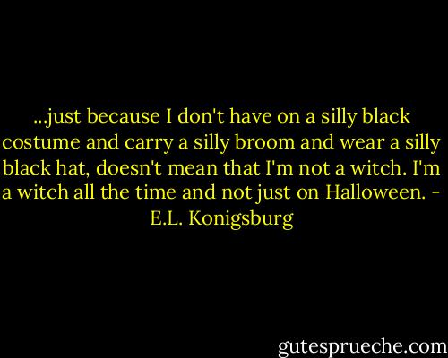 ...just because I don't have on a silly black costume and carry a silly broom and wear a silly black hat, doesn't mean that I'm not a witch. I'm a witch all the time and not just on Halloween. - E.L. Konigsburg