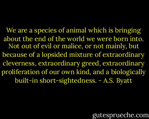 We are a species of animal which is bringing about the end of the world we were born into. Not out of evil or malice, or not mainly, but because of a lopsided mixture of extraordinary cleverness, extraordinary greed, extraordinary proliferation of our own kind, and a biologically built-in short-sightedness. - A.S. Byatt