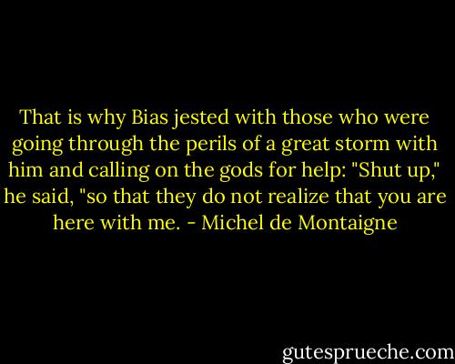 That is why Bias jested with those who were going through the perils of a great storm with him and calling on the gods for help: "Shut up," he said, "so that they do not realize that you are here with me. - Michel de Montaigne