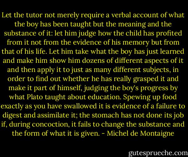 Let the tutor not merely require a verbal account of what the boy has been taught but the meaning and the substance of it: let him judge how the child has profited from it not from the evidence of his memory but from that of his life. Let him take what the boy has just learned and make him show him dozens of different aspects of it and then apply it to just as many different subjects, in order to find out whether he has really grasped it and make it part of himself, judging the boy's progress by what Plato taught about education. Spewing up food exactly as you have swallowed it is evidence of a failure to digest and assimilate it; the stomach has not done its job if, during concoction, it fails to change the substance and the form of what it is given. - Michel de Montaigne