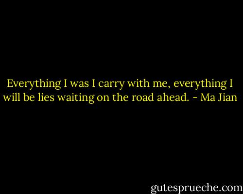 Everything I was I carry with me, everything I will be lies waiting on the road ahead. - Ma Jian