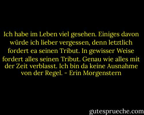 Ich habe im Leben viel gesehen. Einiges davon würde ich lieber vergessen, denn letztlich fordert ea seinen Tribut. In gewisser Weise fordert alles seinen Tribut. Genau wie alles mit der Zeit verblasst. Ich bin da keine Ausnahme von der Regel. - Erin Morgenstern