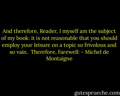 And therefore, Reader, I myself am the subject of my book: it is not reasonable that you should employ your leisure on a topic so frivolous and so vain.<br /><br />Therefore, Farewell: - Michel de Montaigne