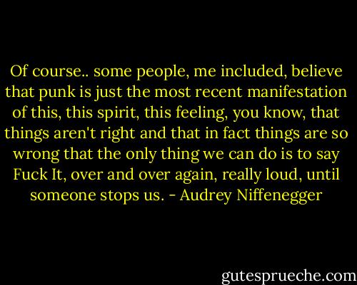 Of course.. some people, me included, believe that punk is just the most recent manifestation of this, this spirit, this feeling, you know, that things aren't right and that in fact things are so wrong that the only thing we can do is to say Fuck It, over and over again, really loud, until someone stops us. - Audrey Niffenegger