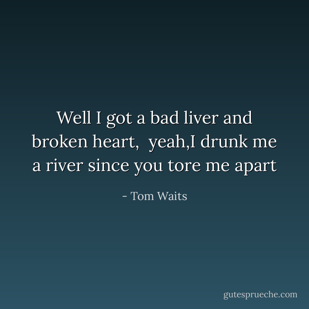 Well I got a bad liver and broken heart, <br />yeah,I drunk me a river since you<br />tore me apart - Tom Waits