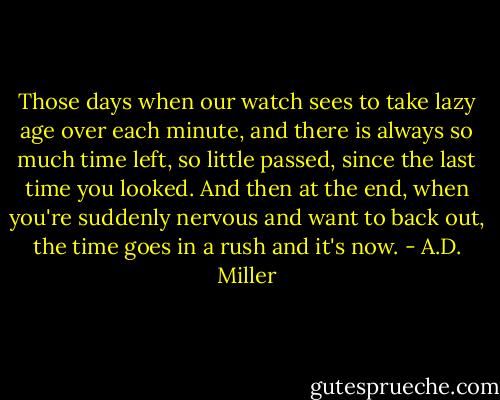 Those days when our watch sees to take lazy age over each minute, and there is always so much time left, so little passed, since the last time you looked. And then at the end, when you're suddenly nervous and want to back out, the time goes in a rush and it's now. - A.D. Miller