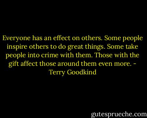 Everyone has an effect on others. Some people inspire others to do great things. Some take people into crime with them. Those with the gift affect those around them even more. - Terry Goodkind