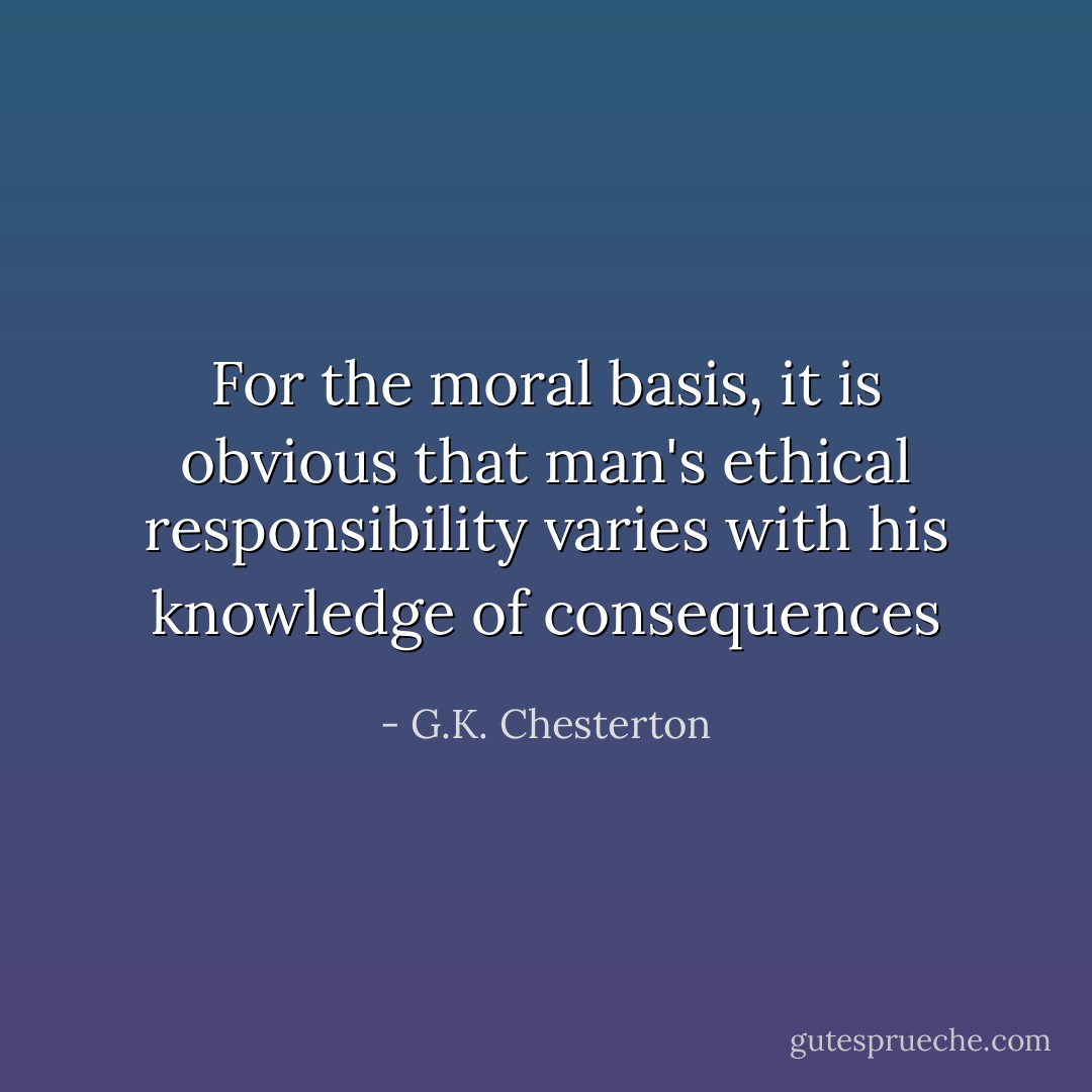 For the moral basis, it is obvious that man's ethical responsibility varies with his knowledge of consequences - G.K. Chesterton