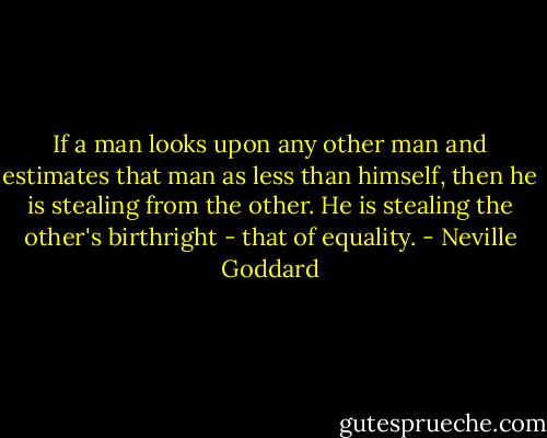 If a man looks upon any other man and estimates that man as less than himself, then he is stealing from the other. He is stealing the other's birthright - that of equality. - Neville Goddard