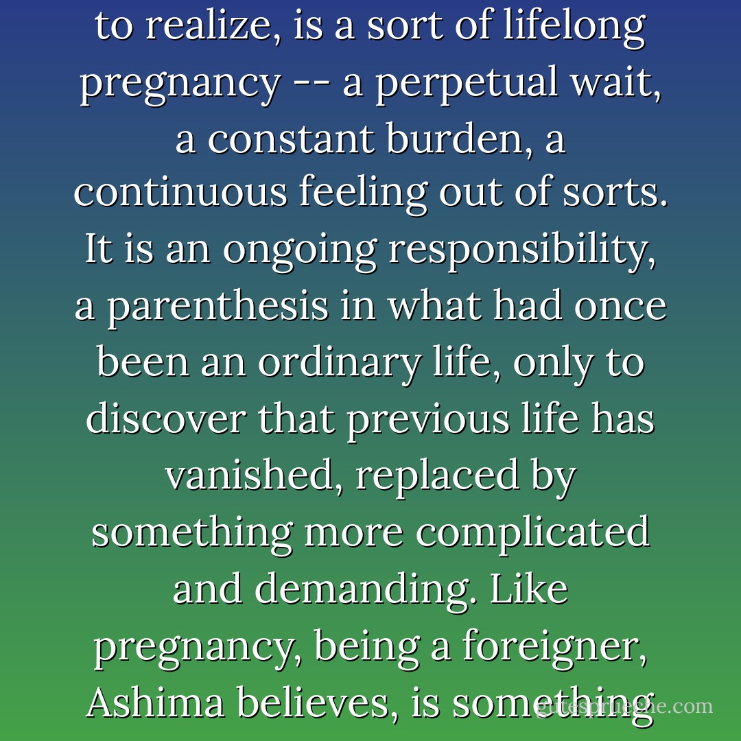 Though no longer pregnant, she continues, at times, to mix Rice Krispies and peanuts and onions in a bowl. For being a foreigner Ashima is beginning to realize, is a sort of lifelong pregnancy -- a perpetual wait, a constant burden, a continuous feeling out of sorts. It is an ongoing responsibility, a parenthesis in what had once been an ordinary life, only to discover that previous life has vanished, replaced by something more complicated and demanding. Like pregnancy, being a foreigner, Ashima believes, is something that elicits the same curiosity of from strangers, the same combination of pity and respect. - Jhumpa Lahiri