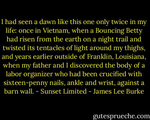 I had seen a dawn like this one only twice in my life: once in Vietnam, when a Bouncing Betty had risen from the earth on a night trail and twisted its tentacles of light around my thighs, and years earlier outside of Franklin, Louisiana, when my father and I discovered the body of a labor organizer who had been crucified with sixteen-penny nails, ankle and wrist, against a barn wall. - Sunset Limited - James Lee Burke