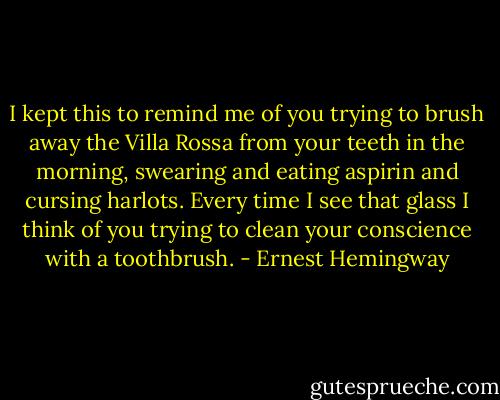 I kept this to remind me of you trying to brush away the Villa Rossa from your teeth in the morning, swearing and eating aspirin and cursing harlots. Every time I see that glass I think of you trying to clean your conscience with a toothbrush. - Ernest Hemingway
