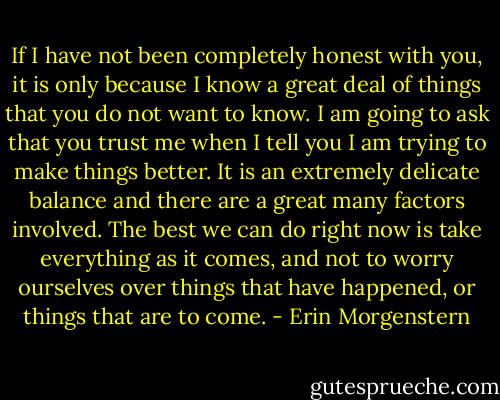 If I have not been completely honest with you, it is only because I know a great deal of things that you do not want to know. I am going to ask that you trust me when I tell you I am trying to make things better. It is an extremely delicate balance and there are a great many factors involved. The best we can do right now is take everything as it comes, and not to worry ourselves over things that have happened, or things that are to come. - Erin Morgenstern