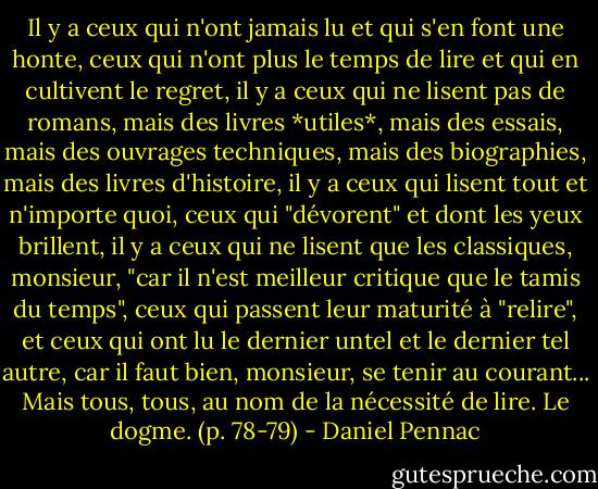 Il y a ceux qui n'ont jamais lu et qui s'en font une honte, ceux qui n'ont plus le temps de lire et qui en cultivent le regret, il y a ceux qui ne lisent pas de romans, mais des livres *utiles*, mais des essais, mais des ouvrages techniques, mais des biographies, mais des livres d'histoire, il y a ceux qui lisent tout et n'importe quoi, ceux qui "dévorent" et dont les yeux brillent, il y a ceux qui ne lisent que les classiques, monsieur, "car il n'est meilleur critique que le tamis du temps", ceux qui passent leur maturité à "relire", et ceux qui ont lu le dernier untel et le dernier tel autre, car il faut bien, monsieur, se tenir au courant...<br />Mais tous, tous, au nom de la nécessité de lire.<br />Le dogme. (p. 78-79) - Daniel Pennac