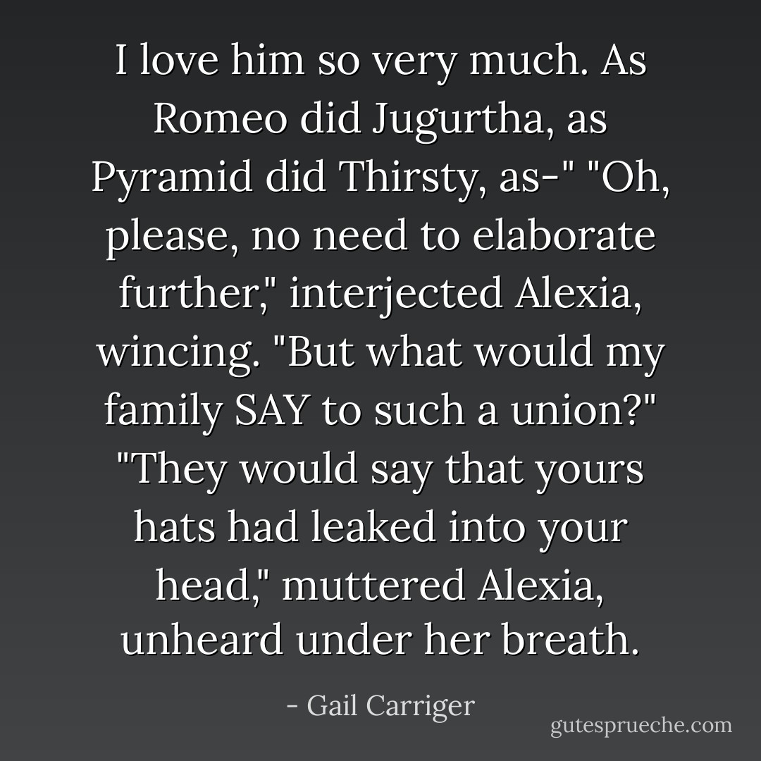 I love him so very much. As Romeo did Jugurtha, as Pyramid did Thirsty, as-"<br />"Oh, please, no need to elaborate further," interjected Alexia, wincing.<br />"But what would my family SAY to such a union?"<br />"They would say that yours hats had leaked into your head," muttered Alexia, unheard under her breath. - Gail Carriger