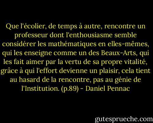 Que l'écolier, de temps à autre, rencontre un professeur dont l'enthousiasme semble considérer les mathématiques en elles-mêmes, qui les enseigne comme un des Beaux-Arts, qui les fait aimer par la vertu de sa propre vitalité, grâce à qui l'effort devienne un plaisir, cela tient au hasard de la rencontre, pas au génie de l'Institution. (p.89) - Daniel Pennac
