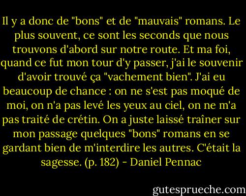 Il y a donc de "bons" et de "mauvais" romans.<br />Le plus souvent, ce sont les seconds que nous trouvons d'abord sur notre route.<br />Et ma foi, quand ce fut mon tour d'y passer, j'ai le souvenir d'avoir trouvé ça "vachement bien". J'ai eu beaucoup de chance : on ne s'est pas moqué de moi, on n'a pas levé les yeux au ciel, on ne m'a pas traité de crétin. On a juste laissé traîner sur mon passage quelques "bons" romans en se gardant bien de m'interdire les autres.<br />C'était la sagesse. (p. 182) - Daniel Pennac