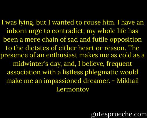 I was lying, but I wanted to rouse him. I have an inborn urge to contradict; my whole life has been a mere chain of sad and futile opposition to the dictates of either heart or reason. The presence of an enthusiast makes me as cold as a midwinter's day, and, I believe, frequent association with a listless phlegmatic would make me an impassioned dreamer. - Mikhail Lermontov