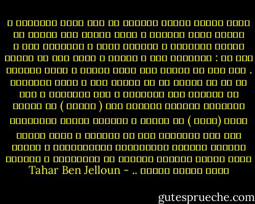 صرفت اياما اياما محاولا ان اجد زوجا لحبيبتي ، اردته طويل القامة ، بمثل قامتي علي الاقل في بداية اعتقالي ، ورأيته اشقر ، متختلفا عني ، ولم لا : اوروبيا حتي ، مثقفا ، مدرس ادب أو فنانا . كنت اود ان اتدبر لها حياة مشرقة ، رجلا يمنحها كل ما لم يُتجح لي ان امنحه لها ، رجلا يصاحبها في اسفاره الي اليونان ، الي ايطاليا ، الي الاندلس يصحبها لزيارة الـ ( برادو ) في مدريد والـ (لوفر ) في باريس ، يهديها الكتب وينصرفان معا الي قراءتها معا في السرير ، رجلا تكتشف بصحبنه المسرح والموسيقي الكلاسيكية ، ويجعل منها امرأه مغربية مختلفة عن الاخريات ، يجعلها تحلم وتنسي قصتنا .. - Tahar Ben Jelloun