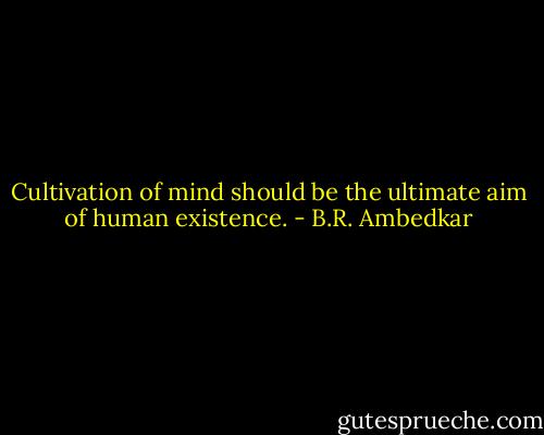 Cultivation of mind should be the ultimate aim of human existence. - B.R. Ambedkar