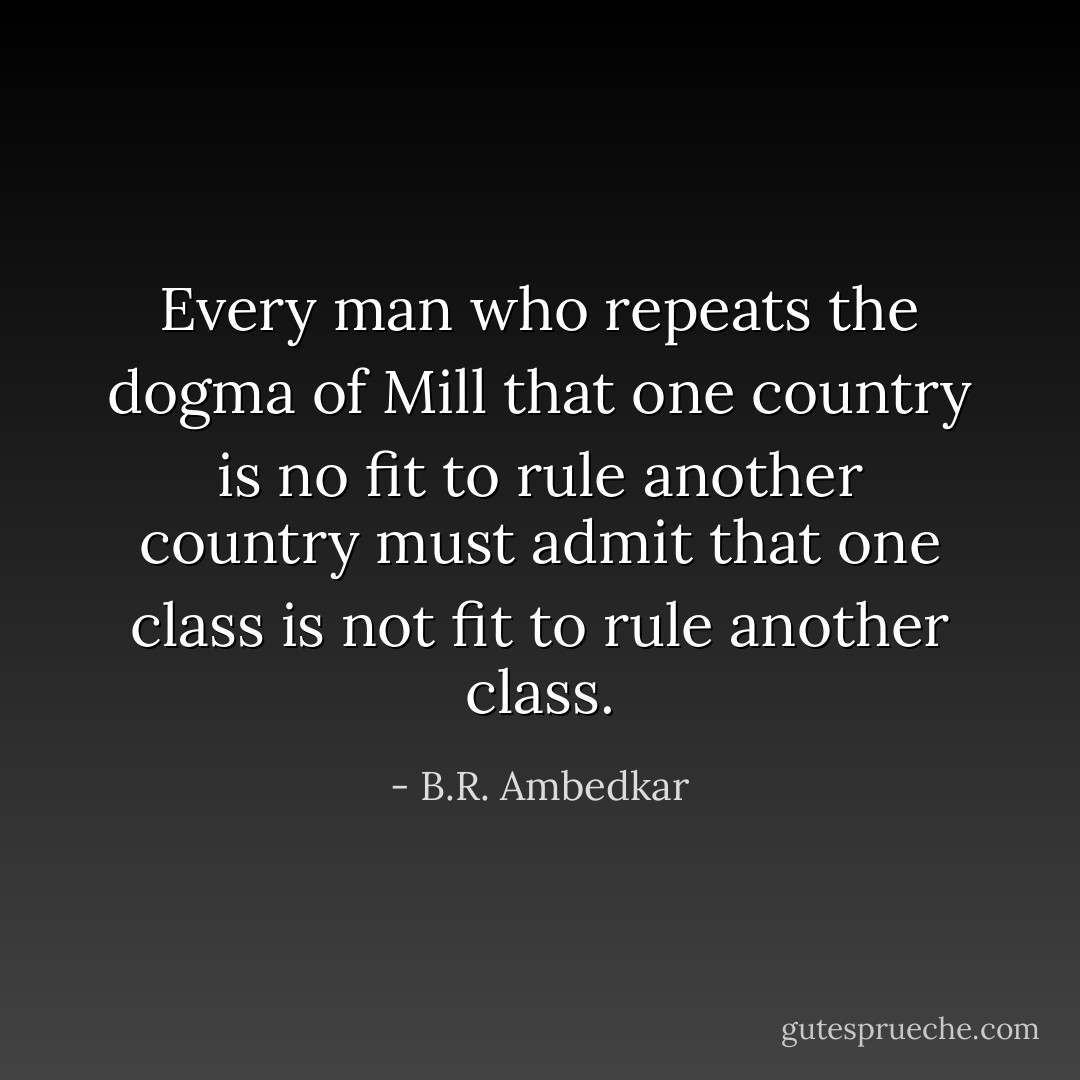 Every man who repeats the dogma of Mill that one country is no fit to rule another country must admit that one class is not fit to rule another class. - B.R. Ambedkar