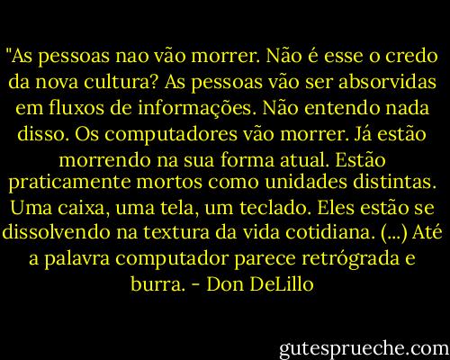 ‎"As pessoas nao vão morrer. Não é esse o credo da nova cultura? As pessoas vão ser absorvidas em fluxos de informações. Não entendo nada disso. Os computadores vão morrer. Já estão morrendo na sua forma atual. Estão praticamente mortos como unidades distintas. Uma caixa, uma tela, um teclado. Eles estão se dissolvendo na textura da vida cotidiana. (...) Até a palavra computador parece retrógrada e burra. - Don DeLillo