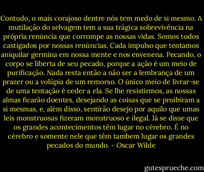Contudo, o mais corajoso dentre nós tem medo de si mesmo. A mutilação do selvagem tem a sua trágica sobrevivência na própria renúncia que corrompe as nossas vidas. Somos todos castigados por nossas renúncias. Cada impulso que tentamos aniquilar germina em nossa mente e nos envenena. Pecando, o corpo se liberta de seu pecado, porque a ação é um meio de purificação. Nada resta então a não ser a lembrança de um prazer ou a volúpia de um remorso. O único meio de livrar-se de uma tentação é ceder a ela. Se lhe resistirmos, as nossas almas ficarão doentes, desejando as coisas que se proibiram a si mesmas, e, além disso, sentirão desejo por aquilo que umas leis monstruosas fizeram monstruoso e ilegal. Já se disse que os grandes acontecimentos têm lugar no cérebro. É no cérebro e somente nele que têm tambem lugar os grandes pecados do mundo. - Oscar Wilde