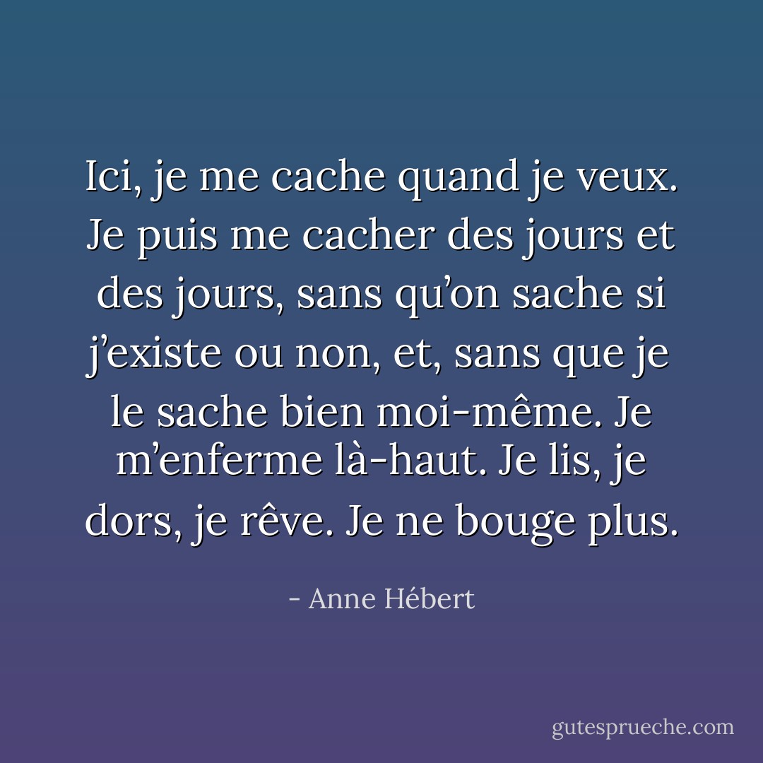 Ici, je me cache quand je veux. Je puis me cacher des jours et des jours, sans qu’on sache si j’existe ou non, et, sans que je le sache bien moi-même. Je m’enferme là-haut. Je lis, je dors, je rêve. Je ne bouge plus. - Anne Hébert