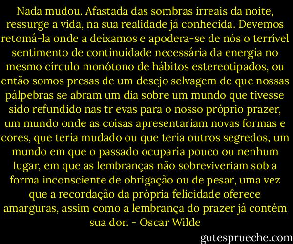 Nada mudou. Afastada das sombras irreais da noite, ressurge a vida, na sua realidade já conhecida. Devemos retomá-la onde a deixamos e apodera-se de nós o terrível sentimento de continuidade necessária da energia no mesmo círculo monótono de hábitos estereotipados, ou então somos presas de um desejo selvagem de que nossas pálpebras se abram um dia sobre um mundo que tivesse sido refundido nas tr<br />evas para o nosso próprio prazer, um mundo onde as coisas apresentariam novas formas e cores, que teria mudado ou que teria outros segredos, um mundo em que o passado ocuparia pouco ou nenhum lugar, em que as lembranças não sobreviveriam sob a forma inconsciente de obrigação ou de pesar, uma vez que a recordação da própria felicidade oferece amarguras, assim como a lembrança do prazer já contém sua dor. - Oscar Wilde
