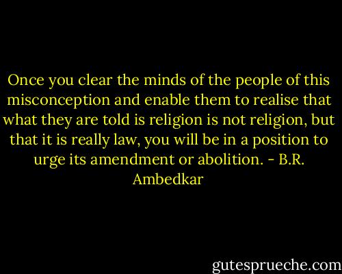 Once you clear the minds of the people of this misconception and enable them to realise that what they are told is religion is not religion, but that it is really law, you will be in a position to urge its amendment or abolition. - B.R. Ambedkar
