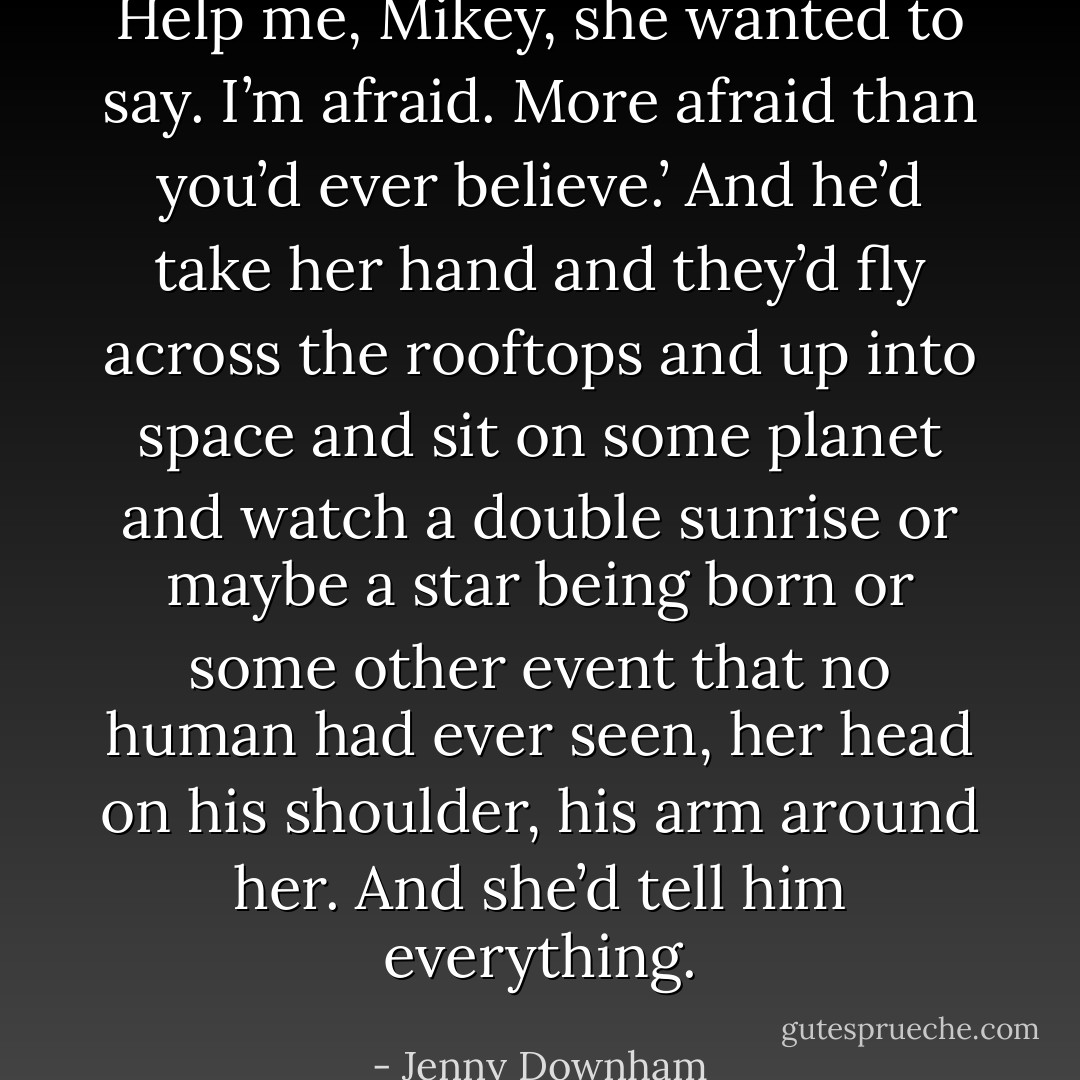 Help me, Mikey, she wanted to say. I’m afraid. More afraid than you’d ever believe.’ And he’d take her hand and they’d fly across the rooftops and up into space and sit on some planet and watch a double sunrise or maybe a star being born or some other event that no human had ever seen, her head on his shoulder, his arm around her. And she’d tell him everything. - Jenny Downham