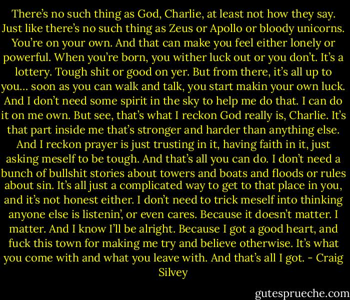 There’s no such thing as God, Charlie, at least not how they say. Just like there’s no such thing as Zeus or Apollo or bloody unicorns. You’re on your own. And that can make you feel either lonely or powerful. When you’re born, you wither luck out or you don’t. It’s a lottery. Tough shit or good on yer. But from there, it’s all up to you… soon as you can walk and talk, you start makin your own luck. And I don’t need some spirit in the sky to help me do that. I can do it on me own. But see, that’s what I reckon God really is, Charlie. It’s that part inside me that’s stronger and harder than anything else. And I reckon prayer is just trusting in it, having faith in it, just asking meself to be tough. And that’s all you can do. I don’t need a bunch of bullshit stories about towers and boats and floods or rules about sin. It’s all just a complicated way to get to that place in you, and it’s not honest either. I don’t need to trick meself into thinking anyone else is listenin’, or even cares. Because it doesn’t matter. I matter. And I know I’ll be alright. Because I got a good heart, and fuck this town for making me try and believe otherwise. It’s what you come with and what you leave with. And that’s all I got. - Craig Silvey