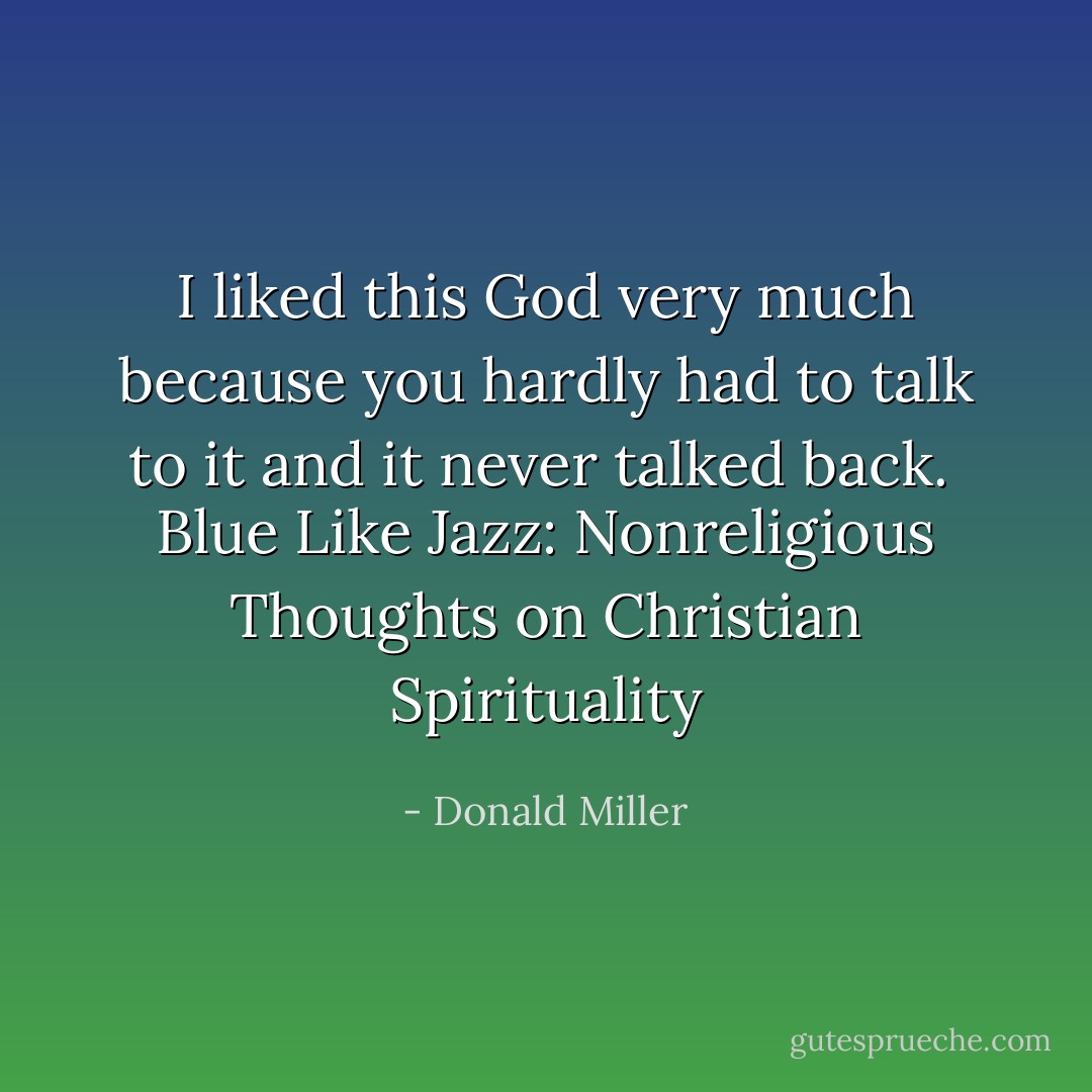 I liked this God very much because you hardly had to talk to it and it never talked back. <br />Blue Like Jazz: Nonreligious Thoughts on Christian Spirituality - Donald Miller