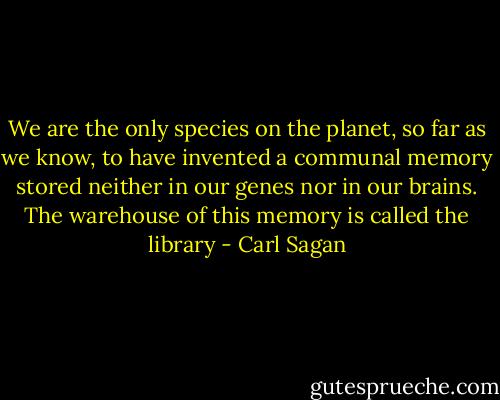 We are the only species on the planet, so far as we know, to have invented a communal memory stored neither in our genes nor in our brains. The warehouse of this memory is called the library - Carl Sagan