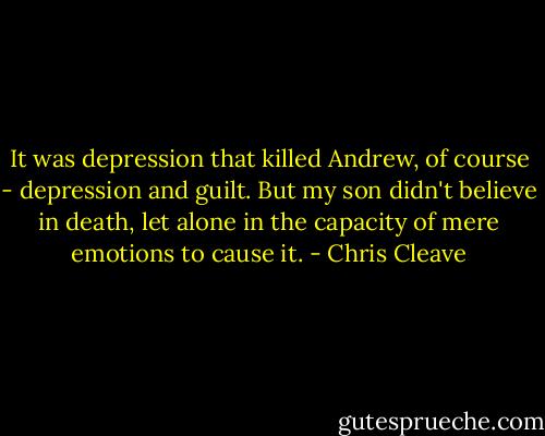 It was depression that killed Andrew, of course - depression and guilt. But my son didn't believe in death, let alone in the capacity of mere emotions to cause it. - Chris Cleave