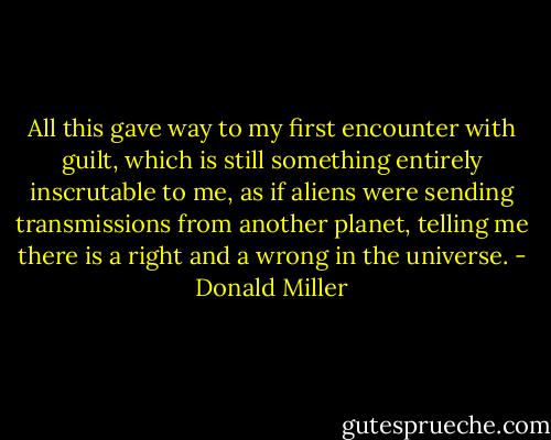 All this gave way to my first encounter with guilt, which is still something entirely inscrutable to me, as if aliens were sending transmissions from another planet, telling me there is a right and a wrong in the universe. - Donald Miller