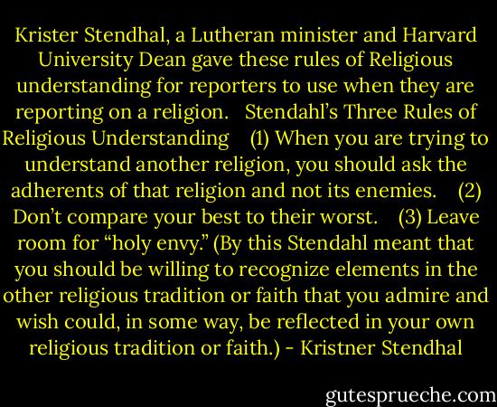 Krister Stendhal, a Lutheran minister and Harvard University Dean gave these rules of Religious understanding for reporters to use when they are reporting on a religion.<br /> <br />Stendahl’s Three Rules of Religious Understanding <br /> <br />(1) When you are trying to understand another religion, you should ask the adherents of that religion and not its enemies. <br /> <br />(2) Don’t compare your best to their worst. <br /> <br />(3) Leave room for “holy envy.” (By this Stendahl meant that you should be willing to recognize elements in the other religious tradition or faith that you admire and wish could, in some way, be reflected in your own religious tradition or faith.) - Kristner Stendhal