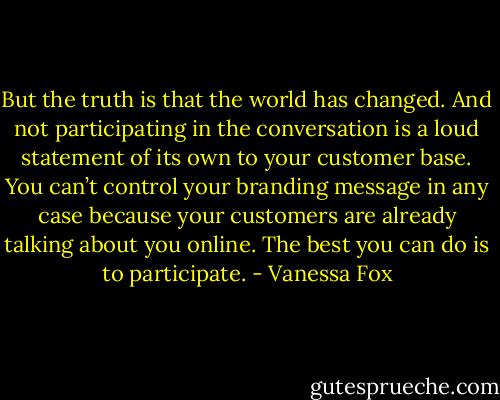 But the truth is that the world has changed. And not participating in the conversation is a loud statement of its own to your customer base. You can’t control your branding message in any case because your customers are already talking about you online. The best you can do is to participate. - Vanessa Fox