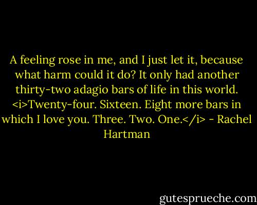 A feeling rose in me, and I just let it, because what harm could it do? It only had another thirty-two adagio bars of life in this world. <i>Twenty-four. Sixteen. Eight more bars in which I love you. Three. Two. One.</i> - Rachel Hartman